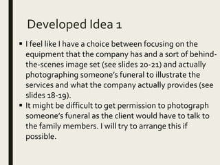 Developed Idea 1
 I feel like I have a choice between focusing on the
equipment that the company has and a sort of behind-
the-scenes image set (see slides 20-21) and actually
photographing someone’s funeral to illustrate the
services and what the company actually provides (see
slides 18-19).
 It might be difficult to get permission to photograph
someone’s funeral as the client would have to talk to
the family members. I will try to arrange this if
possible.
 