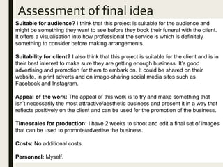 Assessment of final idea
Suitable for audience? I think that this project is suitable for the audience and
might be something they want to see before they book their funeral with the client.
It offers a visualisation into how professional the service is which is definitely
something to consider before making arrangements.
Suitability for client? I also think that this project is suitable for the client and is in
their best interest to make sure they are getting enough business. It’s good
advertising and promotion for them to embark on. It could be shared on their
website, in print adverts and on image-sharing social media sites such as
Facebook and Instagram.
Appeal of the work: The appeal of this work is to try and make something that
isn’t necessarily the most attractive/aesthetic business and present it in a way that
reflects positively on the client and can be used for the promotion of the business.
Timescales for production: I have 2 weeks to shoot and edit a final set of images
that can be used to promote/advertise the business.
Costs: No additional costs.
Personnel: Myself.
 