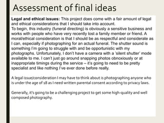 Assessment of final ideas
Legal and ethical issues: This project does come with a fair amount of legal
and ethical considerations that I should take into account.
To begin, this industry (funeral directing) is obviously a sensitive business and
works with people who have very recently lost a family member or friend. A
moral/ethical consideration is that I should be as respectful and considerate as
I can, especially if photographing for an actual funeral. The shutter sound is
something I’m going to struggle with and be opportunistic with my
photographs. Unfortunately, I don’t have a camera with a ’silent shutter’ mode
available to me. I can’t just go around snapping photos obnoxiously or at
inappropriate timings during the service – it’s going to need to be pretty
specialist and like nothing I’ve ever done before really.
A legal issue/consideration I may have to think about is photographing anyone who
is under the age of 18 as I need written parental consent according to privacy laws.
Generally, it’s going to be a challenging project to get some high-quality and well
composed photography.
 