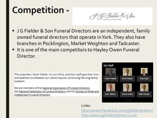 Competition -
 J G Fielder & Son Funeral Directors are an independent, family
owned funeral directors that operate inYork.They also have
branches in Pocklington, Market Weighton andTadcaster.
 It is one of the main competitors to Hayley Owen Funeral
Director.
Links:
https://www.facebook.com/jgfielderandson/
http://www.jgfielderandson.co.uk/
 