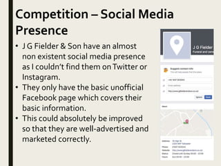 Competition – Social Media
Presence
• J G Fielder & Son have an almost
non existent social media presence
as I couldn’t find them onTwitter or
Instagram.
• They only have the basic unofficial
Facebook page which covers their
basic information.
• This could absolutely be improved
so that they are well-advertised and
marketed correctly.
 