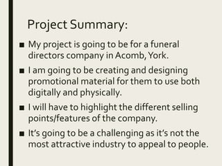Project Summary:
■ My project is going to be for a funeral
directors company in Acomb,York.
■ I am going to be creating and designing
promotional material for them to use both
digitally and physically.
■ I will have to highlight the different selling
points/features of the company.
■ It’s going to be a challenging as it’s not the
most attractive industry to appeal to people.
 