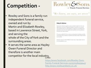 Competition -
Links:
https://www.facebook.com/Rowley-Sons-
Family-Funeral-Services-132357056959945/
http://www.rowleyandsons.co.uk/
• Rowley and Sons is a family run
independent funeral service,
owned and run by
Martin and Elizabeth Rowley,
based in Lawrence Street,York,
and serving the
whole of the City ofYork and the
surrounding areas.
• It serves the same area as Hayley
Owen Funeral Director and
therefore is another main
competitor for the local industry.
 