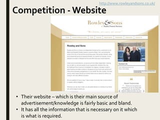 Competition - Website
http://www.rowleyandsons.co.uk/
• Their website – which is their main source of
advertisement/knowledge is fairly basic and bland.
• It has all the information that is necessary on it which
is what is required.
 