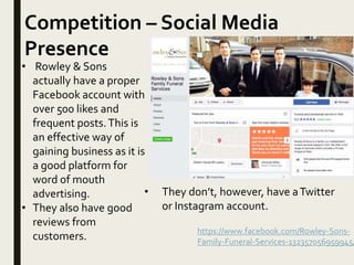 Competition – Social Media
Presence
https://www.facebook.com/Rowley-Sons-
Family-Funeral-Services-132357056959945/
• Rowley & Sons
actually have a proper
Facebook account with
over 500 likes and
frequent posts.This is
an effective way of
gaining business as it is
a good platform for
word of mouth
advertising.
• They also have good
reviews from
customers.
• They don’t, however, have aTwitter
or Instagram account.
 