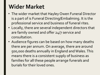 Wider Market
• The wider market that Hayley Owen Funeral Director
is a part of is Funeral Directing/Embalming. It is the
professional service and business of funeral rites.
• Locally, there are several independent directors that
are family owned and offer 24/7 service and
consultation.
• Audience figures can be based on how many deaths
there are per annum. On average, there are around
500,000 deaths annually in England and Wales.This
means there is a consistent supply of business as
families for all these people arrange funerals and
burials for their loved ones.
 