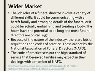 Wider Market
• The job roles of a funeral director involve a variety of
different skills. It could be communicating with a
bereft family and arranging details of the funeral or it
could be actually embalming and treating a body.The
hours have the potential to be long and most funeral
directors are on call 24/7.
• Because of the nature of the industry, there are lots of
regulations and codes of practice.These are set by the
National Association of Funeral Directors (NAFD).
• The code of practice sets out the high standard of
service that bereaved families may expect in their
dealings with a member of NAFD.
http://www.nafd.org.uk/wp-content/uploads/2016/12/Code-of-Practice-
leaflet-rev-May-2014-rebranded-version-2-Dec-2016.pdf
 