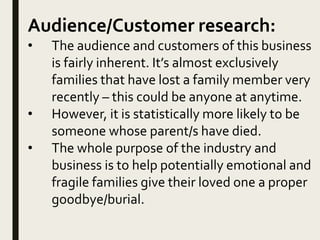 Audience/Customer research:
• The audience and customers of this business
is fairly inherent. It’s almost exclusively
families that have lost a family member very
recently – this could be anyone at anytime.
• However, it is statistically more likely to be
someone whose parent/s have died.
• The whole purpose of the industry and
business is to help potentially emotional and
fragile families give their loved one a proper
goodbye/burial.
 