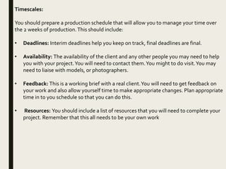 Timescales:
You should prepare a production schedule that will allow you to manage your time over
the 2 weeks of production.This should include:
• Deadlines: Interim deadlines help you keep on track, final deadlines are final.
• Availability: The availability of the client and any other people you may need to help
you with your project.You will need to contact them.You might to do visit.You may
need to liaise with models, or photographers.
• Feedback: This is a working brief with a real client.You will need to get feedback on
your work and also allow yourself time to make appropriate changes. Plan appropriate
time in to you schedule so that you can do this.
• Resources: You should include a list of resources that you will need to complete your
project. Remember that this all needs to be your own work
 
