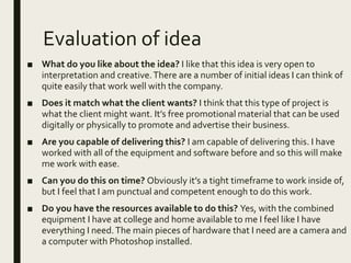 Evaluation of idea
■ What do you like about the idea? I like that this idea is very open to
interpretation and creative.There are a number of initial ideas I can think of
quite easily that work well with the company.
■ Does it match what the client wants? I think that this type of project is
what the client might want. It’s free promotional material that can be used
digitally or physically to promote and advertise their business.
■ Are you capable of delivering this? I am capable of delivering this. I have
worked with all of the equipment and software before and so this will make
me work with ease.
■ Can you do this on time? Obviously it’s a tight timeframe to work inside of,
but I feel that I am punctual and competent enough to do this work.
■ Do you have the resources available to do this? Yes, with the combined
equipment I have at college and home available to me I feel like I have
everything I need.The main pieces of hardware that I need are a camera and
a computer with Photoshop installed.
 