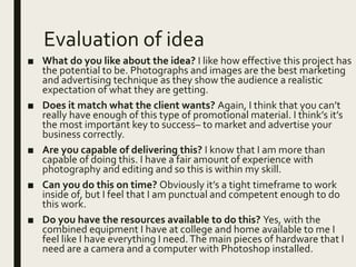 Evaluation of idea
■ What do you like about the idea? I like how effective this project has
the potential to be. Photographs and images are the best marketing
and advertising technique as they show the audience a realistic
expectation of what they are getting.
■ Does it match what the client wants? Again, I think that you can’t
really have enough of this type of promotional material. I think’s it’s
the most important key to success– to market and advertise your
business correctly.
■ Are you capable of delivering this? I know that I am more than
capable of doing this. I have a fair amount of experience with
photography and editing and so this is within my skill.
■ Can you do this on time? Obviously it’s a tight timeframe to work
inside of, but I feel that I am punctual and competent enough to do
this work.
■ Do you have the resources available to do this? Yes, with the
combined equipment I have at college and home available to me I
feel like I have everything I need.The main pieces of hardware that I
need are a camera and a computer with Photoshop installed.
 