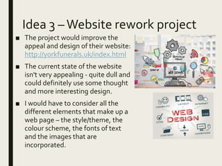 Idea 3 –Website rework project
■ The project would improve the
appeal and design of their website:
http://yorkfunerals.uk/index.html
■ The current state of the website
isn't very appealing - quite dull and
could definitely use some thought
and more interesting design.
■ I would have to consider all the
different elements that make up a
web page – the style/theme, the
colour scheme, the fonts of text
and the images that are
incorporated.
 