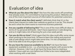 Evaluation of idea
■ What do you like about the idea? I like how this idea works off something
that already exists. It’s committed to improving this product.Websites are
one of the most important sources of information for potential customers.
■ Does it match what the client wants? I definitely think that it’s in the
clients best interest to make their website as good as it can be.This should
be and is what the client wants to maximise business potential.
■ Are you capable of delivering this? This is one of the more difficult ideas in
terms of my personal skill levels. I don’t have experience in web designing
and so it might take a lot of learning for just a two week period.
■ Can you do this on time? I think again that this idea could offer some issues
when working to the time limit. I’d have to learn the coding and practical
side of web design which might take some time. I’m not completely sure
that I’d be able to do this project on time.
■ Do you have the resources available to do this? I do have the basic
equipment available to me – i.e. a functioning computer with access to the
internet. However, I don’t as of yet have the know-how to creating a
website. I have used wix.com before but I’d like to be more independent
when working with a real client.
 