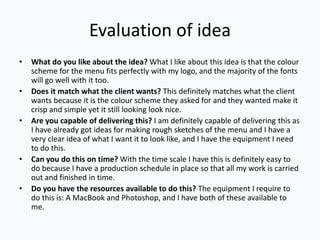 Evaluation of idea
• What do you like about the idea? What I like about this idea is that the colour
scheme for the menu fits perfectly with my logo, and the majority of the fonts
will go well with it too.
• Does it match what the client wants? This definitely matches what the client
wants because it is the colour scheme they asked for and they wanted make it
crisp and simple yet it still looking look nice.
• Are you capable of delivering this? I am definitely capable of delivering this as
I have already got ideas for making rough sketches of the menu and I have a
very clear idea of what I want it to look like, and I have the equipment I need
to do this.
• Can you do this on time? With the time scale I have this is definitely easy to
do because I have a production schedule in place so that all my work is carried
out and finished in time.
• Do you have the resources available to do this? The equipment I require to
do this is: A MacBook and Photoshop, and I have both of these available to
me.
 