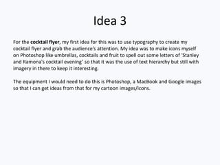 Idea 3
For the cocktail flyer, my first idea for this was to use typography to create my
cocktail flyer and grab the audience’s attention. My idea was to make icons myself
on Photoshop like umbrellas, cocktails and fruit to spell out some letters of ‘Stanley
and Ramona's cocktail evening’ so that it was the use of text hierarchy but still with
imagery in there to keep it interesting.
The equipment I would need to do this is Photoshop, a MacBook and Google images
so that I can get ideas from that for my cartoon images/icons.
 