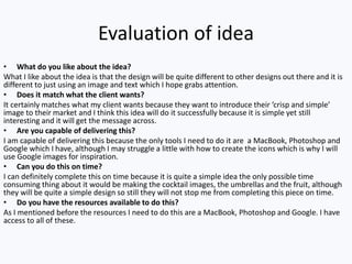 Evaluation of idea
• What do you like about the idea?
What I like about the idea is that the design will be quite different to other designs out there and it is
different to just using an image and text which I hope grabs attention.
• Does it match what the client wants?
It certainly matches what my client wants because they want to introduce their ‘crisp and simple’
image to their market and I think this idea will do it successfully because it is simple yet still
interesting and it will get the message across.
• Are you capable of delivering this?
I am capable of delivering this because the only tools I need to do it are a MacBook, Photoshop and
Google which I have, although I may struggle a little with how to create the icons which is why I will
use Google images for inspiration.
• Can you do this on time?
I can definitely complete this on time because it is quite a simple idea the only possible time
consuming thing about it would be making the cocktail images, the umbrellas and the fruit, although
they will be quite a simple design so still they will not stop me from completing this piece on time.
• Do you have the resources available to do this?
As I mentioned before the resources I need to do this are a MacBook, Photoshop and Google. I have
access to all of these.
 