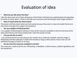 Evaluation of idea
• What do you like about the idea?
I like this idea most out of them all because I think that it will look very sophisticated and appealing
for what my client wants. I think it will look very summery and interesting to their target audience.
• Does it match what the client wants?
This poster will fully match what my client wants because they want a crisp and simple theme and
they want to project this image to the audience
• Are you capable of delivering this?
I am capable of delivering this because I have all the resources available to do this and have all the
ideas planned out and I know exactly how I want this poster to look.
• Can you do this on time?
I can certainly do this on time because all I need to do is make the cocktails, edit the image in
Photoshop and then add text in which will not take as long as other pieces I have to do so I will
definitely manage to hand it in on time.
• Do you have the resources available to do this?
The resources I need to do this are: Photoshop, a MacBook, a DSLR camera, cocktail ingredients and
the equipment.
 