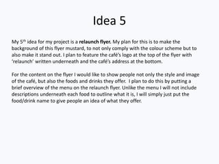 Idea 5
My 5th idea for my project is a relaunch flyer. My plan for this is to make the
background of this flyer mustard, to not only comply with the colour scheme but to
also make it stand out. I plan to feature the café’s logo at the top of the flyer with
‘relaunch’ written underneath and the café’s address at the bottom.
For the content on the flyer I would like to show people not only the style and image
of the café, but also the foods and drinks they offer. I plan to do this by putting a
brief overview of the menu on the relaunch flyer. Unlike the menu I will not include
descriptions underneath each food to outline what it is, I will simply just put the
food/drink name to give people an idea of what they offer.
 