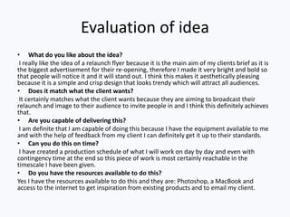 Evaluation of idea
• What do you like about the idea?
I really like the idea of a relaunch flyer because it is the main aim of my clients brief as it is
the biggest advertisement for their re-opening, therefore I made it very bright and bold so
that people will notice it and it will stand out. I think this makes it aesthetically pleasing
because it is a simple and crisp design that looks trendy which will attract all audiences.
• Does it match what the client wants?
It certainly matches what the client wants because they are aiming to broadcast their
relaunch and image to their audience to invite people in and I think this definitely achieves
that.
• Are you capable of delivering this?
I am definite that I am capable of doing this because I have the equipment available to me
and with the help of feedback from my client I can definitely get it up to their standards.
• Can you do this on time?
I have created a production schedule of what I will work on day by day and even with
contingency time at the end so this piece of work is most certainly reachable in the
timescale I have been given.
• Do you have the resources available to do this?
Yes I have the resources available to do this and they are: Photoshop, a MacBook and
access to the internet to get inspiration from existing products and to email my client.
 