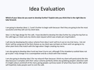 Idea Evaluation
Which of your ideas do you want to develop further? Explain why you think that is the right idea to
take forward.
I am going to develop ideas 1, 2 and 5 further to begin with because I feel they are going to be the most
successful and they will suit my client best.
Idea 1 is the logo design for the café, I have decided to develop the idea further by using the top font as
the café logo as it best suits my clients style request which was simple yet crisp/modern.
I will also be developing the colour scheme from idea 2 and I will try it out on my trial menu. I do not
think I will be using any of the font choices as my client was not keen on them and I am going to try
other plain fonts that match with the logo when I begin creating my menu.
I am also going to develop idea 4 and see how it turns out, although if the strawberry cocktail does not
go to plan I may change it to a cosmopolitan and do a shoot with that instead.
I am also going to develop idea 5 for my relaunch flyer because I think my client will particularly like this
idea because it complies with their colour scheme perfectly whilst also grabbing people’s attention with
it’s bright colours and brief of the menu giving people a primary taster of what they have to offer which
will hopefully make people want to visit the café.
 