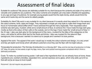 Assessment of final ideas
Suitable for audience? My pieces are definitely suitable for my client because the contents and style of my work is
versatile and suitable for any audience. The colour scheme and simplistic yet crisp style is flexible and appealing
to any age and type of audience, for example young people would find the style trendy, adults would think the
same and it looks tidy and the same for elderly people.
Suitability for client? My work is very suitable for my client because it is exactly what they asked for in the sense of
the colour scheme, fonts, style and image. They requested a simple yet crisp style to make their image fresh and
focus on homemade cakes/coffee which I have achieved through the menu especially. Their requested colour
scheme was dark grey, mustard, white and a small amount of blue, to achieve this I have made the logo dark grey
mostly as that is the colour of their café on the outside, and on the logo I have made the ‘small amount of blue’ in
the ‘&’ sign. I also use dark grey for the background of the menu, mustard for the titles of the categories on the
menu, and white for all the other text for the foods and drinks. I also use mustard for the relaunch flyer
background, this is because I wanted it to stand out to people and I wanted it to look positive.
Appeal of the work: The appeal of the work I would say is mostly the colour scheme and design, it is very smart
and tidy yet stylish and trendy which will attract customers once they see the flyer with its bright colours.
Timescales for production: The first day of production is on Monday 8thth May, and the last day of production is Friday
19th May, this gives me two weeks to get my logo, menu, flyer and cocktail evening poster completed which I think is
definitely achievable.
Costs: To make my cocktail evening poster, I will need a few ingredients that I do not already have at home, these
ingredients are; cocktail umbrellas, separated mint, canned espresso and a glass, which only adds up to £4 so
that will not be an issue to fund myself.
Personnel: I do not require any personnel.
 