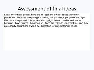 Assessment of final ideas
Legal and ethical issues: there are no legal and ethical issues within my
pieces/work because everything I am using in my menu, logo, poster and flyer
like fonts, images and colours, are all copyright free and authorised to use
because I have bought Photoshop so I have the rights to use their fonts and they
are already bought and owned by Photoshop for any customers to use.
 