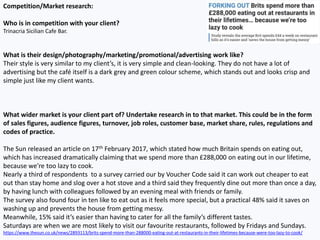 Competition/Market research:
Who is in competition with your client?
Trinacria Sicilian Cafe Bar.
What is their design/photography/marketing/promotional/advertising work like?
Their style is very similar to my client’s, it is very simple and clean-looking. They do not have a lot of
advertising but the café itself is a dark grey and green colour scheme, which stands out and looks crisp and
simple just like my client wants.
What wider market is your client part of? Undertake research in to that market. This could be in the form
of sales figures, audience figures, turnover, job roles, customer base, market share, rules, regulations and
codes of practice.
The Sun released an article on 17th February 2017, which stated how much Britain spends on eating out,
which has increased dramatically claiming that we spend more than £288,000 on eating out in our lifetime,
because we’re too lazy to cook.
Nearly a third of respondents to a survey carried our by Voucher Code said it can work out cheaper to eat
out than stay home and slog over a hot stove and a third said they frequently dine out more than once a day,
by having lunch with colleagues followed by an evening meal with friends or family.
The survey also found four in ten like to eat out as it feels more special, but a practical 48% said it saves on
washing up and prevents the house from getting messy.
Meanwhile, 15% said it’s easier than having to cater for all the family’s different tastes.
Saturdays are when we are most likely to visit our favourite restaurants, followed by Fridays and Sundays.
https://www.thesun.co.uk/news/2893113/brits-spend-more-than-288000-eating-out-at-restaurants-in-their-lifetimes-because-were-too-lazy-to-cook/
 