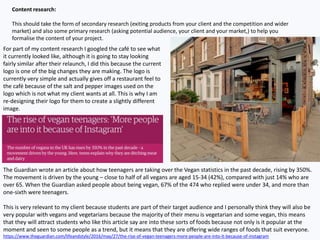 Content research:
This should take the form of secondary research (exiting products from your client and the competition and wider
market) and also some primary research (asking potential audience, your client and your market,) to help you
formalise the content of your project.
For part of my content research I googled the café to see what
it currently looked like, although it is going to stay looking
fairly similar after their relaunch, I did this because the current
logo is one of the big changes they are making. The logo is
currently very simple and actually gives off a restaurant feel to
the café because of the salt and pepper images used on the
logo which is not what my client wants at all. This is why I am
re-designing their logo for them to create a slightly different
image.
The Guardian wrote an article about how teenagers are taking over the Vegan statistics in the past decade, rising by 350%.
The movement is driven by the young – close to half of all vegans are aged 15-34 (42%), compared with just 14% who are
over 65. When the Guardian asked people about being vegan, 67% of the 474 who replied were under 34, and more than
one-sixth were teenagers.
This is very relevant to my client because students are part of their target audience and I personally think they will also be
very popular with vegans and vegetarians because the majority of their menu is vegetarian and some vegan, this means
that they will attract students who like this article say are into these sorts of foods because not only is it popular at the
moment and seen to some people as a trend, but it means that they are offering wide ranges of foods that suit everyone.
https://www.theguardian.com/lifeandstyle/2016/may/27/the-rise-of-vegan-teenagers-more-people-are-into-it-because-of-instagram
 