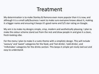 Treatment
My determination is to make Stanley & Ramona even more popular than it is now, and
although it is a small café/business I want to make sure everyone knows about it, making
it a bigger name and ensuring it keeps it’s good name and 5/5 star rating on Google.
My aim is to make my designs simple, crisp, modern and aesthetically pleasing. I plan to
make the colour scheme stand out from the rest and draw people in and give it a clean,
fresh-looking vibe.
For the menu I plan to make it a rustic theme with a simplistic design. This will include
’savoury’ and ‘sweet’ categories for the food, and ’hot drinks’, ‘cold drinks’, and
‘milkshakes’ categories for the drinks section. This keeps it simple yet nicely laid out and
easy to understand.
 