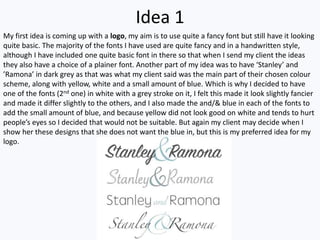 Idea 1
My first idea is coming up with a logo, my aim is to use quite a fancy font but still have it looking
quite basic. The majority of the fonts I have used are quite fancy and in a handwritten style,
although I have included one quite basic font in there so that when I send my client the ideas
they also have a choice of a plainer font. Another part of my idea was to have ‘Stanley’ and
’Ramona’ in dark grey as that was what my client said was the main part of their chosen colour
scheme, along with yellow, white and a small amount of blue. Which is why I decided to have
one of the fonts (2nd one) in white with a grey stroke on it, I felt this made it look slightly fancier
and made it differ slightly to the others, and I also made the and/& blue in each of the fonts to
add the small amount of blue, and because yellow did not look good on white and tends to hurt
people’s eyes so I decided that would not be suitable. But again my client may decide when I
show her these designs that she does not want the blue in, but this is my preferred idea for my
logo.
 