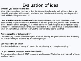 Evaluation of idea
What do you like about the idea?
What I like most about this idea is that the logo designs fit really well with the theme for
the café, it complies with the colour scheme, and they look aesthetically pleasing which I
think will help bring customers in.
Does it match what the client wants? This completely matches what the client wants
because they requested the colour scheme to be dark grey, white, yellow and a little bit of
blue. I decided to use dark grey as the main colour for their image as it is simple and easy
to read yet still looks nice and crisp. I also decided to make the ‘&’ blue as they requested a
small amount of blue and I felt this was the appropriate place to use that.
Are you capable of delivering this?
I am definitely capable of delivering this as I have already designed them so they are ready
for use and ready to put onto my menu design/flyer.
Can you do this on time?
The timescale I have is plenty of time to decide, develop and complete my logo.
Do you have the resources available to do this?
The resources I need are: A DSLR camera, a MacBook and Photoshop and I have all of these
available to me.
 