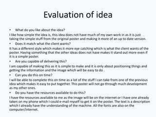Evaluation of idea
• What do you like about the idea?
I like how simple the idea is, this idea does not have much of my own work in as it is just
taking the simple stuff from the original poster and making it more of an up to date version.
• Does it match what the client wants?
It has a different style which makes it more eye catching which is what the client wants of the
poster. Having something that the other ideas does not have makes it stand out more even if
it is a simple poster.
• Are you capable of delivering this?
I am capable of making this as it is simple to make and it is only about positioning things and
getting the information and the image which will be easy to do .
• Can you do this on time?
I will be able to complete this on time as a lot of the stuff I can take from one of the previous
idea which makes it easy to put together. This poster will not go through much development
as my other ones.
• Do you have the resources available to do this?
I have the resources available to me as the image will be on the internet or I have one already
taken on my phone which I could e-mail myself to get it on the poster. The text is a description
which I already have the understanding of the machine. All the fonts are also on the
computer/internet.
 