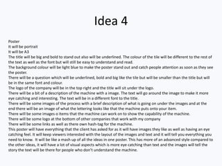 Idea 4
Poster
It will be portrait
It will be A3
The title will be big and bold to stand out also will be underlined. The colour of the tile will be different to the rest of
the text as well as the font but will still be easy to understand and read.
The background colour will be light blue to make the poster stand out and catch people attention as soon as they see
the poster.
There will be a question which will be underlined, bold and big like the tile but will be smaller than the title but will
be in the same font and colour.
The logo of the company will be in the top right and the title will sit under the logo.
There will be a bit of a description of the machine with a image. The text will go around the image to make it more
eye catching and interesting. The text will be in a different font to the title.
There will be some images of the process with a brief description of what is going on under the images and at the
end there will be an image of what the lettering looks like that the machine puts onto your item.
There will be some images o items that the machine can work on to show the capability of the machine.
There will be some logo at the bottom of other companies that work with my company
There will be some links as well as there own hash-tag for the machine.
This poster will have everything that the client has asked for as it will have images they like as well as having an eye
catching feel. It will keep viewers interested with the layout of the images and text and it will tell you everything you
need to know. It will be like a mash up of all the ideas in one poster. This has more of an advanced style compared to
the other ideas, it will have a lot of visual aspects which is more eye catching than text and the images will tell the
story the text will be there for people who don’t understand the machine.
 