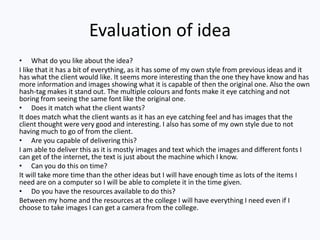 Evaluation of idea
• What do you like about the idea?
I like that it has a bit of everything, as it has some of my own style from previous ideas and it
has what the client would like. It seems more interesting than the one they have know and has
more information and images showing what it is capable of then the original one. Also the own
hash-tag makes it stand out. The multiple colours and fonts make it eye catching and not
boring from seeing the same font like the original one.
• Does it match what the client wants?
It does match what the client wants as it has an eye catching feel and has images that the
client thought were very good and interesting. I also has some of my own style due to not
having much to go of from the client.
• Are you capable of delivering this?
I am able to deliver this as it is mostly images and text which the images and different fonts I
can get of the internet, the text is just about the machine which I know.
• Can you do this on time?
It will take more time than the other ideas but I will have enough time as lots of the items I
need are on a computer so I will be able to complete it in the time given.
• Do you have the resources available to do this?
Between my home and the resources at the college I will have everything I need even if I
choose to take images I can get a camera from the college.
 