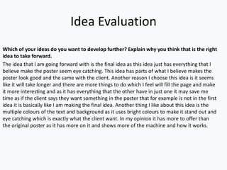 Idea Evaluation
Which of your ideas do you want to develop further? Explain why you think that is the right
idea to take forward.
The idea that I am going forward with is the final idea as this idea just has everything that I
believe make the poster seem eye catching. This idea has parts of what I believe makes the
poster look good and the same with the client. Another reason I choose this idea is it seems
like it will take longer and there are more things to do which I feel will fill the page and make
it more interesting and as it has everything that the other have in just one it may save me
time as if the client says they want something in the poster that for example is not in the first
idea it is basically like I am making the final idea. Another thing I like about this idea is the
multiple colours of the text and background as it uses bright colours to make it stand out and
eye catching which is exactly what the client want. In my opinion it has more to offer than
the original poster as it has more on it and shows more of the machine and how it works.
 