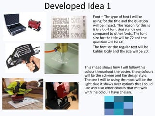 Developed Idea 1
Font – The type of font I will be
using for the title and the question
will be impact. The reason for this is
it is a bold font that stands out
compared to other fonts. The font
size for the title will be 72 and the
question will be 60.
The font for the regular text will be
Calibri body and the size will be 20.
This image shows how I will follow this
colour throughout the poster, these colours
will be the scheme and the design style.
The one I will be using the most will be the
light blue it shows over options that I could
use and also other colours that mix well
with the colour I have chosen.
 