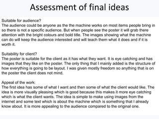 Assessment of final ideas
Suitable for audience?
The audience could be anyone as the the machine works on most items people bring in
so there is not a specific audience. But when people see the poster it will grab there
attention with the bright colours and bold title. The images showing what the machine
can do will keep the audience interested and will teach them what it does and if it is
worth it.
Suitability for client?
The poster is suitable for the client as it has what they want. It is eye catching and has
images that they like on the poster. The only thing that I mainly added is the structure of
how everything is going to be layout. I was given mostly freedom so anything that is on
the poster the client does not mind.
Appeal of the work:
The first idea has some of what I want and then some of what the client would like. The
idea is more visually pleasing which is good because this makes it more eye catching
which is what the client wants. The idea is simple to make using images from the
internet and some text which is about the machine which is something that I already
know about. It is more appealing to the audience compared to the original one.
 