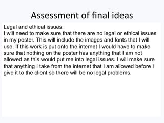 Assessment of final ideas
Legal and ethical issues:
I will need to make sure that there are no legal or ethical issues
in my poster. This will include the images and fonts that I will
use. If this work is put onto the internet I would have to make
sure that nothing on the poster has anything that I am not
allowed as this would put me into legal issues. I will make sure
that anything I take from the internet that I am allowed before I
give it to the client so there will be no legal problems.
 