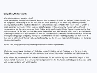 Competition/Market research:
Who is in competition with your client?
There are not really anybody in competition with my client as they are the police but there are other companies that
are trying to do similar things as the dot peen from the police. They may be like where they are trying to protect
people property in a other way to the dot peen for example like a neighbourhood watch. This Is where people try to
create a stronger community in there area and look after people in their community. There are a few different
companies that use the machine and one that is Woking with the police called Telesis. There are companies that do a
similar thing that the dot peen machine does where they will look after your house by using cameras. Another person
that willing to help are pcso who are called the eyes and ears of the police. These are people who will walk around the
streets protecting people and getting intelligence which then they will pass onto the police how will then decide if
they want to get involved. There are other police forces how use the dot peen machine but they also do not charge as
this benefits the police.
What is their design/photography/marketing/promotional/advertising work like?
What wider market is your client part of? Undertake research in to that market. This could be in the form of sales
figures, audience figures, turnover, job roles, customer base, market share, rules, regulations and codes of practice.
As my client is the police they are not part of a wider market but the company thy work with Telesis are part of laser
marker market. This market does not have many companies involved in this. Telesis are the biggest as they are a world
wide company and also work with the police.
 