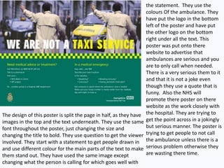 The design of this poster is split the page in half, as they have
images in the top and the text underneath. They use the same
font throughout the poster, just changing the size and
changing the title to bold. They use question to get the viewer
involved. They start with a statement to get people drawn in
and use different colour for the main parts of the text to make
them stand out. They have used the same image except
changing what the person is calling for which goes well with
the statement. They use the
colours Of the ambulance. They
have put the logo in the bottom
left of the poster and have put
the other logo on the bottom
right under all the text. This
poster was put onto there
website to advertise that
ambulances are serious and you
are to only call when needed.
There is a very serious them to it
and that it is not a joke even
though they use a quote that is
funny. Also the NHS will
promote there poster on there
website as the work closely with
the hospital. They are trying to
get the point across in a jokingly
but serious manner. The poster is
trying to get people to not call
the ambulance unless there is a
serious problem otherwise they
are wasting there time.
 