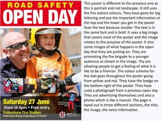 This poster is different to the previous one as
this is portrait and not landscape. It still uses
the fire station colours, They have gone for big
lettering and put the important information at
the top and the lower you get in the poster
than the text because smaller. The text is in
the same font and is bold. It uses a big image
that covers most of the poster and the image
relates to the purpose of the poster. It also
some images of what happens in the open
day that they are putting on. They are
promoting the fire brigade to a younger
audience as shown in the image. Thy are
allowing people to get a feeling of what it is
like to be a fireman. The colour scheme for
the text goes throughout the poster going
from yellow and red. They have the badge on
the bottom right of the poster. They have
used a photograph from a previous open day.
They are advertising themselves and also a
phone which is like a mascot. The page is
layed out in three different sections, the title,
the image, the extra information.
 
