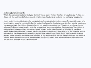 Audience/Customer research:
Who is the audience or customer that your client is trying to reach? Perhaps they have already told you. Perhaps you
should ask. You could also do further research in to the type of audience or customer you are hoping to appeal to.
For my poster it is meant to be aimed at young adults and teenagers that are either male or female and is meant to be
something they would be interested in. But the product itself could be aimed at anyone. My client is trying to get more
young people to get there things dot peened so hey can keep them protected and if they are to go missing then the
police can find them. But personally I am trying to get anyone who is worried about the protection of there things to
get there items dot peened. I am trying to get people how are on the edge of doing it to definitely do it and also
people how don’t want to have it happen than try and convince them to get it done. Also try to aim at people how no
nothing about the dot peen and it capabilities, so they know about it in the future. Also it could be aimed at people
who are having problems with losing there valuables, as this poster can lead you into the right direction into finding a
solution. As it is free and done by the police anybody can afford to have it done, all people have to do is call up and
find out about it and get in touch with the police.
 