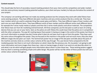 Content research:
This should take the form of secondary research (exiting products from your client and the competition and wider market)
and also some primary research (asking potential audience, your client and your market,) to help you formalise the content of
your project.
The company I am working with have not made any existing products but the company they work with called Telesis have
some existing products. They have different dot peen machines and very similar products that do a similar job. They have
laser markers which are used to substrate thing likes wood, glass and fabrics. They have different types of laser markers and
each one can mark different items. They have different series of laser markers and the different series mark different items
for example the f series marks metals or plastics and then the U series marks plastics and silicon materials. The competition
that Telesis have are from SIC marketing and technomark. All three companies use the dot peen as well as laser of scribing
devices that you can use on your items. Seen as the police are with Telesis this could mean that the police are in competition
with the other companies. The way SIC marking layout there poster Is having an image in the centre of the poster, but there is
not much information so people how don’t know what it does do not have much to go on from this poster. They have used
the same colours throughout the poster. They are focused on the machine in the poster and not much more, they also show
different ranges the dot peen can reach. The technomark poster has an image of the dot peen and talks about the parts of
the machine and also sticks to a similar colour scheme all the way through. This uses fancier fonts compared to the SIC
marketing poster. But there is not much information on what it does like the previous one. On my poster I am going to add
more information and more images than these two. I plan on having images of what it can work on and describe what it is
and what it can do which will give people more information about what it is then these two. These existing posters suggest
that my client is wanting something simple and subtle design. My poster will be not like either of these posters but will use a
similar colour scheme throughout.
 