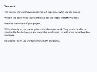 Treatment:
The treatment evokes how an audience will experience what you are making.
Write in the active-voice in present tense. Tell the reader what they will see.
Describe the content of your project.
Write vibrantly, so the reader gets excited about your work. They should be able to
visualise the finished pieces. You could also supplement this with some mood boards or
mock ups.
Be specific—don’t use words like may, might or possibly.
 