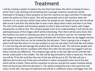 Treatment
I will be creating a poster to replace the one they have know. My client is hoping to have a
poster that is eye catching and something that a younger audience would see and be
interested in bringing in there property so that the machine can tag it and then if it does get
stolen the police can find it easier. This will be presented next to the machine when the
machine is in use and also will be show online for people to see. People all over the UK will be
able to see it and then thy will be able to learn more about what it does and how it can help.
The start of the poster will introduce people to what it does and how it works with images
showing this as well as text. This will give people more of an understanding, it will also by eye
catching because of the images which will be interesting. Then there will be some items that
the machine can work on showing you what it can do and what it cant do. For example thee
will images on computers, game consoles and bikes this will show what can be tagged and also
will sate the items that can not be marked by the dot peen. There is going to be a image of
what it will look like when it is on your product so you can see what it will look like and realize
it is not very big and will damage the product but will keep it safe. This will show people who
may believe there will be a problem with there item after the dot peen has tagged it will see
there is barely any difference. The company logo will be in the top right corner and the title
will be underneath in the middle. The title will be big and bold to make it stand out. The font
size will be 72 for this and then the rest of the text will be put at 20. The title will use a
different font to the rest of the text and will be in colour compared to the rest of the text
which will be in black. There will be a question to ask you and get the viewer involved asking
them do they know what the dot peen is. This will be underlined and in the same font and
colour as the title. Any type of important text will be in a different colour and bigger than the
 