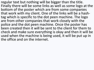 regular text but nothing will be bigger than the title.
Finally there will be some links as well as some logo at the
bottom of the poster which are from some companies
that work with my client. One of the links will be a hash-
tag which is specific to the dot peen machine. The logo
are from other companies that work closely with the
police and the dot peen machine. Once the poster has
been created then it will be sent to the client for them to
check and make sure everything is okay and then it will be
used when the machine is being used, it will be put up in
the office and on the internet.
 