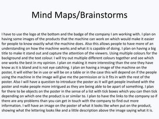 Mind Maps/Brainstorms
I have to use the logo at the bottom and the badge of the company I am working with. I plan on
having some images of the products that the machine can work on which would make it easier
for people to know exactly what the machine does. Also this allows people to have more of an
understanding on how the machine works and what it is capable of doing. I plan on having a big
title to make it stand out and capture the attention of the viewers. Using multiple colours for the
background and the text colour. I will try out multiple different colours together and see which
one works the best in my opinion. I plan on making it more interesting than the one they have
know as it is bland and is not eye catching. I plan on having a image of the machine on the
poster, it will either be in use or will be on a table or in the case this will depend on if the people
using the machine in the image will give me the permission or is it fits in with the rest of the
poster. Also I will have a question to introduce the poster as it will get people involved with the
poster and make people more intrigued as they are being able to be apart of something. I plan
for there to be objects on the poster in the sense of a list with tick boxes which you can then tick
depending on which one the product is or similar to. I plan to have the links to the company so if
there are any problems than you can get in touch with the company to find out more
information. I will have an image on the poster of what it looks like when put on the product,
showing what the lettering looks like and a little description above the image saying what it is.
 