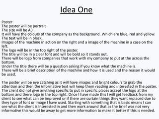 Poster
The poster will be portrait
The size will be A3
It will have the colours of the company as the background. Which are blue, red and yellow.
The text will be in black.
Images of the machine in action on the right and a image of the machine in a case on the
left.
The logo will be in the top right of the poster.
The title will be in a clear font and will be bold so it stands out.
There will be logo from companies that work with my company to put at the across the
bottom.
Under the title there will be a question asking if you know what the machine is.
There will be a brief description of the machine and how it is used and the reason it would
be used.
The poster will be eye catching as it will have images and bright colours to grab the
attention and then the informative text will keep them reading and interested in the poster.
The client did not give anything specific to put in specific places accept the logo at the
bottom and there logo in the top right. Once I have made this I will get feedback from my
client to see what can be improved or if there are curtain things they want replaced due to
they type of font or image I have used. Starting with something that is basic means I can
see what the client is interested in and then work around that as the brief was not very
informative this would be away to get more information to make it better if this is needed.
Idea One
 
