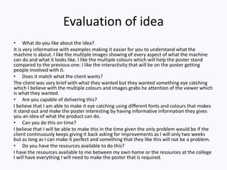 Evaluation of idea
• What do you like about the idea?
It is very informative with examples making it easier for you to understand what the
machine is about. I like the multiple images showing of every aspect of what the machine
can do and what it looks like. I like the multiple colours which will help the poster stand
compared to the previous one. I like the interactivity that will be on the poster getting
people involved with it.
• Does it match what the client wants?
The client was vary brief with what they wanted but they wanted something eye catching
which I believe with the multiple colours and images grabs he attention of the viewer which
is what they wanted.
• Are you capable of delivering this?
I believe that I am able to make it eye catching using different fonts and colours that makes
it stand out and make the poster interesting by having informative information they gives
you an idea of what the product can do.
• Can you do this on time?
I believe that I will be able to make this in the time given the only problem would be if the
client continuously keeps giving it back asking for improvements as I will only two weeks
but as long as I can make it perfect and something that they like this will not be a problem.
• Do you have the resources available to do this?
I have the resources available to me between my own home or the resources at the college
I will have everything I will need to make the poster that is required.
 