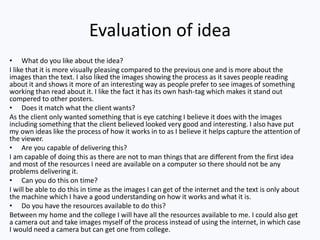 Evaluation of idea
• What do you like about the idea?
I like that it is more visually pleasing compared to the previous one and is more about the
images than the text. I also liked the images showing the process as it saves people reading
about it and shows it more of an interesting way as people prefer to see images of something
working than read about it. I like the fact it has its own hash-tag which makes it stand out
compered to other posters.
• Does it match what the client wants?
As the client only wanted something that is eye catching I believe it does with the images
including something that the client believed looked very good and interesting. I also have put
my own ideas like the process of how it works in to as I believe it helps capture the attention of
the viewer.
• Are you capable of delivering this?
I am capable of doing this as there are not to man things that are different from the first idea
and most of the resources I need are available on a computer so there should not be any
problems delivering it.
• Can you do this on time?
I will be able to do this in time as the images I can get of the internet and the text is only about
the machine which I have a good understanding on how it works and what it is.
• Do you have the resources available to do this?
Between my home and the college I will have all the resources available to me. I could also get
a camera out and take images myself of the process instead of using the internet, in which case
I would need a camera but can get one from college.
 